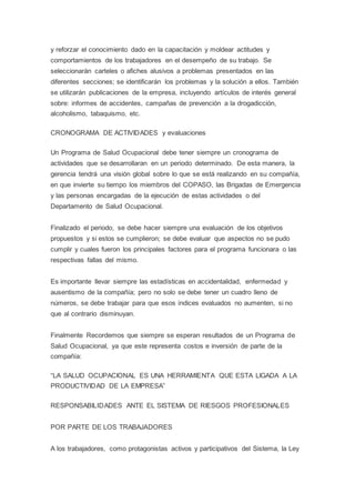 y reforzar el conocimiento dado en la capacitación y moldear actitudes y
comportamientos de los trabajadores en el desempeño de su trabajo. Se
seleccionarán carteles o afiches alusivos a problemas presentados en las
diferentes secciones; se identificarán los problemas y la solución a ellos. También
se utilizarán publicaciones de la empresa, incluyendo artículos de interés general
sobre: informes de accidentes, campañas de prevención a la drogadicción,
alcoholismo, tabaquismo, etc.
CRONOGRAMA DE ACTIVIDADES y evaluaciones
Un Programa de Salud Ocupacional debe tener siempre un cronograma de
actividades que se desarrollaran en un periodo determinado. De esta manera, la
gerencia tendrá una visión global sobre lo que se está realizando en su compañía,
en que invierte su tiempo los miembros del COPASO, las Brigadas de Emergencia
y las personas encargadas de la ejecución de estas actividades o del
Departamento de Salud Ocupacional.
Finalizado el periodo, se debe hacer siempre una evaluación de los objetivos
propuestos y si estos se cumplieron; se debe evaluar que aspectos no se pudo
cumplir y cuales fueron los principales factores para el programa funcionara o las
respectivas fallas del mismo.
Es importante llevar siempre las estadísticas en accidentalidad, enfermedad y
ausentismo de la compañía; pero no solo se debe tener un cuadro lleno de
números, se debe trabajar para que esos índices evaluados no aumenten, si no
que al contrario disminuyan.
Finalmente Recordemos que siempre se esperan resultados de un Programa de
Salud Ocupacional, ya que este representa costos e inversión de parte de la
compañía:
“LA SALUD OCUPACIONAL ES UNA HERRAMIENTA QUE ESTA LIGADA A LA
PRODUCTIVIDAD DE LA EMPRESA”
RESPONSABILIDADES ANTE EL SISTEMA DE RIESGOS PROFESIONALES
POR PARTE DE LOS TRABAJADORES
A los trabajadores, como protagonistas activos y participativos del Sistema, la Ley
 