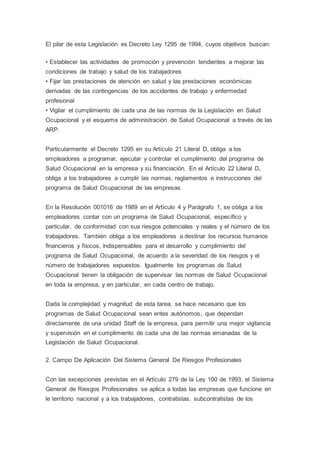 El pilar de esta Legislación es Decreto Ley 1295 de 1994, cuyos objetivos buscan:
• Establecer las actividades de promoción y prevención tendientes a mejorar las
condiciones de trabajo y salud de los trabajadores
• Fijar las prestaciones de atención en salud y las prestaciones económicas
derivadas de las contingencias de los accidentes de trabajo y enfermedad
profesional
• Vigilar el cumplimiento de cada una de las normas de la Legislación en Salud
Ocupacional y el esquema de administración de Salud Ocupacional a través de las
ARP.
Particularmente el Decreto 1295 en su Artículo 21 Literal D, obliga a los
empleadores a programar, ejecutar y controlar el cumplimiento del programa de
Salud Ocupacional en la empresa y su financiación. En el Artículo 22 Literal D,
obliga a los trabajadores a cumplir las normas, reglamentos e instrucciones del
programa de Salud Ocupacional de las empresas.
En la Resolución 001016 de 1989 en el Artículo 4 y Parágrafo 1, se obliga a los
empleadores contar con un programa de Salud Ocupacional, específico y
particular, de conformidad con sus riesgos potenciales y reales y el número de los
trabajadores. También obliga a los empleadores a destinar los recursos humanos
financieros y físicos, indispensables para el desarrollo y cumplimiento del
programa de Salud Ocupacional, de acuerdo a la severidad de los riesgos y el
número de trabajadores expuestos. Igualmente los programas de Salud
Ocupacional tienen la obligación de supervisar las normas de Salud Ocupacional
en toda la empresa, y en particular, en cada centro de trabajo.
Dada la complejidad y magnitud de esta tarea, se hace necesario que los
programas de Salud Ocupacional sean entes autónomos, que dependan
directamente de una unidad Staff de la empresa, para permitir una mejor vigilancia
y supervisión en el cumplimiento de cada una de las normas emanadas de la
Legislación de Salud Ocupacional.
2. Campo De Aplicación Del Sistema General De Riesgos Profesionales
Con las excepciones previstas en el Artículo 279 de la Ley 100 de 1993, el Sistema
General de Riesgos Profesionales se aplica a todas las empresas que funcione en
le territorio nacional y a los trabajadores, contratistas, subcontratistas de los
 