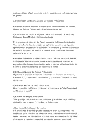 sectores públicos, oficial, semioficial en todos sus órdenes y en le sector privado
en general.
3. Conformación Del Sistema General De Riesgos Profesionales
El Gobierno Nacional determinó la organización y funcionamiento del Sistema
General de Riesgos Profesionales, el cual está integrado así:
a) El Ministerio De Trabajo Y Seguridad Social Y El Ministerio De Salud (Hoy
Fusionados Como Ministerio De Protección Social)
Es el organismo de dirección del Estado en materia de Riesgos Profesionales.
Tiene como función la determinación de regímenes específicos de vigilancia
epidemiológica, el desarrollo de actividades de prevención y controlar la prestación
del servicio de Salud a los afiliados al Sistema en las condiciones de calidad
determinada por la Ley.
Para poder implementar sus funciones se creó la Dirección Técnica de Riesgos
Profesionales. Esta dependencia tendrá la responsabilidad de promover la
prevención delos Riesgos Profesionales, vigilar y controlar el funcionamiento del
Sistema y aplicar las sanciones por violación a la norma
b) El Consejo Nacional De Riesgos Profesionales
Organismo de dirección del Sistema conformado por miembros del ministerio,
Entidades ARP, Trabajadores, Empleadores y Asociaciones Científicas de Salud
ocupacional.
c) El Comité Nacional De Salud Ocupacional
Órgano consultivo del Sistema conformado por miembros de Salud Ocupacional
del Ministerio y las ARP
d) El Fondo De Riesgos Profesionales
Tiene por objeto desarrollar estudios, campañas y actividades de promoción y
divulgación para la prevención de Riesgos Profesionales
e) Las Juntas De Calificación De Invalidez
Son organismos de carácter privado creados por la ley. Sus integrantes son
designados por el Ministerio de Protección Social. A través del dictamen médico
laboral, resuelven las controversias suscritas frente a la determinación del origen
y/o grado de la invalidez, incapacidad permanente o parcial, enfermedad
 