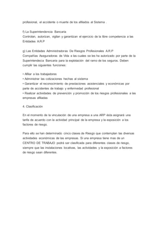 profesional, el accidente o muerte de los afiliados al Sistema .
f) La Superintendencia Bancaria
Controlan, autorizan, vigilan y garantizan el ejercicio de la libre competencia a las
Entidades A.R.P
g) Las Entidades Administradoras De Riesgos Profesionales A.R.P
Compañías Aseguradoras de Vida a las cuales se les ha autorizado por parte de la
Superintendecia Bancaria para la explotación del ramo de los seguros. Deben
cumplir las siguientes funciones:
• Afiliar a los trabajadores
• Administrar las cotizaciones hechas al sistema
• Garantizar el reconocimiento de prestaciones asistenciales y económicas por
parte de accidentes de trabajo y enfermedad profesional
• Realizar actividades de prevención y promoción de los riesgos profesionales a las
empresas afiliadas
4. Clasificación
En el momento de la vinculación de una empresa a una ARP ésta asignará una
tarifa de acuerdo con la actividad principal de la empresa y la exposición a los
factores de riesgo.
Para ello se han determinado cinco clases de Riesgo que contemplan las diversas
actividades económicas de las empresas. Si una empresa tiene mas de un
CENTRO DE TRABAJO podrá ser clasificada para diferentes clases de riesgo,
siempre que las instalaciones locativas, las actividades y la exposición a factores
de riesgo sean diferentes.
 