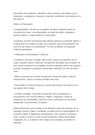 Esta política será publicada y difundida a todo el personal, para obtener así su
cooperación y participación, siguiendo el ejemplo manifestado y demostrado por la
alta gerencia.
Niveles de Participación
La responsabilidad del éxito de un programa de salud ocupacional debe ser
compartida por todos, y es indispensable que todas las partes, empleados y
gerencia realicen su mejor esfuerzo en este sentido.
El programa de Salud Ocupacional parte desde la gerencia su desarrollo efectivo y
se alcanzará en la medida que logre una concepción clara de la importancia del
mismo en los niveles de la organización. Por esto se plantean los siguientes
niveles de participación.
5. Participación Del Empleador O Gerencia
La institución en la que se trabaja, debe proveer equipos de seguridad con los
cuales se pueda obtener condiciones de seguridad adecuadas para el trabajo. De
esta manera la gerencia o el empleador asumirá el liderazgo efectivo del programa
de Salud Ocupacional y participará directamente realizando una serie de tareas
como:
• Motivar al personal por la Salud Ocupacional a través de charlas, cartas de
reconocimiento, asistir a reuniones formales entre otras.
• Dar prioridad a la Salud Ocupacional cuando deba tomarse una decisión en la
que aquella esté en juego.
• Controlar resultados, conociendo el desarrollo de los subprogramas y
funcionamiento del comité de Medicina, Higiene y Seguridad a través de
estadísticas de accidentalidad, actas del comité, cumplimiento de los récords
establecidos, pronunciándose al respecto.
Independientemente que el trabajo en las diferentes clases de empresas por su
naturaleza involucre riegos, el empleado no puede asumir la responsabilidad de
accidentes debido a negligencias administrativas. Este concepto se establece
mejor, cuando se toma en cuenta el costo de atención médica del empleado,
incapacidad, etc., y el deterioro de la imagen de la compañía en materia de
seguridad.
 