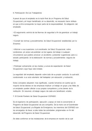 6. Participación De Los Trabajadores
A pesar de que el empleado es la razón final de un Programa de Salud
Ocupacional y el mayor beneficiado en su desarrollo, es necesario hacer énfasis
en que a él le corresponde la mayor parte de la responsabilidad. Es obligación del
empleado:
• El seguimiento estricto de las Normas de seguridad a fin de garantizar un trabajo
seguro.
• Cumplir las normas y procedimientos de Salud Ocupacional establecidas por la
Empresa.
• Informar a sus superiores o al coordinador de Salud Ocupacional, sobre
condiciones y/o actos sub-estándar en los lugares de trabajo ó cualquier
circunstancia que pudiera provocar un accidente y presentar sugerencias para su
estudio participando en la elaboración de normas y procedimientos seguros de
trabajo.
• Participar activamente en las charlas y cursos de capacitación de Salud
Ocupacional a que haya sido invitado.
La seguridad del empleado depende sobre todo de su propia conducta, lo cual está
condicionado a un acto voluntario del trabajador por educación y motivación.
Estos conceptos adquieren mas significado, cuando tomamos en cuenta que la
mayoría de las labores en las empresas implican un trabajo en grupo y las fallas de
un empleado pueden afectar a sus propios compañeros y a los bienes de la
institución. En resumen, el trabajo seguro de cada uno beneficiará a todos.
7. El Comité Paritario de Salud Ocupacional COPASO
Es el organismo de participación, ejecución y apoyo en todo lo concerniente al
Programa de Salud Ocupacional de una compañía. De la mano con el Coordinador
de Salud Ocupacional y la Brigada de Emergencia, los miembros del COPASO son
los encargados de llevar a cabo todas las actividades programadas en fin del
desarrollo del Programa de Salud Ocupacional.
Se debe conformar en las instalaciones de la empresa en reunión de la cual
 