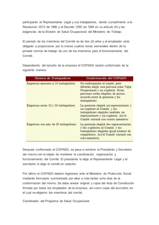 participarán el Representante Legal y sus trabajadores, dando cumplimiento a la
Resolución 2013 de 1986 y al Decreto 1295 de 1994 en su articulo 63 y las
exigencias de la División de Salud Ocupacional del Ministerio de Trabajo.
El periodo de los miembros del Comité es de dos (2) años y el empleador está
obligado a proporcionar por lo menos cuatros horas semanales dentro de la
jornada normal de trabajo de uno de los miembros para el funcionamiento del
Comité.
Dependiendo del tamaño de la empresa el COPASO estará conformado de la
siguiente manera:
Después conformado el COPASO, se pasa a nombrar el Presidente y Secretario
del mismo con el objeto de mantener la coordinación, organización y
funcionamiento del Comité. El presidente lo elige el Representante Legal y el
secretario lo elige el comité en votación.
Por último el COPASO deberá registrase ante el Ministerio de Protección Social
mediante formulario suministrado por ellos a más tardar ocho días de la
conformación del mismo. Se debe anexar original y copia del Acta de Constitución
firmada por todos los empleados de la empresa, así como copia del escrutinio en
el cual se eligieron los miembros del comité.
Coordinador del Programa de Salud Ocupacional
 