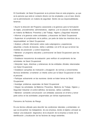 El Coordinador de Salud Ocupacional es la primera línea en este programa, ya que
es la persona que está en contacto directo con los empleados y es el nexo directo
con la administración en materia de seguridad. Dentro de sus responsabilidades
tenemos:
• Asumir la dirección del Programa asesorando a la gerencia para la formulación
de reglas, procedimientos administrativos, objetivos y en la solución de problemas
en materia de Medicina Preventiva y del Trabajo, Higiene y Seguridad Industrial.
• Informar a la gerencia sobre actividades y situaciones de Salud Ocupacional.
• Supervisar el cumplimiento de la política, por parte de todos los miembros de su
responsabilidad en Salud Ocupacional.
• Analizar y difundir información sobre cada subprograma y experiencias
adquiridas a través de lesiones, daños o pérdidas con el fin de que se tomen las
medidas de prevención y control respectivas.
• Mantener un programa educativo y promocional de Salud Ocupacional para los
trabajadores.
• Establecer mecanismos de evaluación para verificar el cumplimiento de las
actividades de Salud Ocupacional.
• Interpretar leyes, directivas y ordenanzas de las entidades oficiales relacionadas
con Salud Ocupacional.
• Establecer campañas de motivación y divulgación de normas y conocimientos
técnicos tendientes a mantener un interés activo por la Salud Ocupacional en todo
el personal.
• Participar activamente en las reuniones donde se traten temas de Salud
Ocupacional.
• Investigar problemas especiales de Salud Ocupacional
• Integrar las actividades de Medicina Preventiva, Medicina de Trabajo, Higiene y
Seguridad Industrial el control definitivo de lesiones, daños o pérdidas.
• Mantener constante comunicación con entidades asesoras en el tema y tomar
parte activa en las actividades programadas por dichas organizaciones.
Panorama de Factores de Riesgo
Es una técnica utilizada para describir las condiciones laborales y ambientales en
que se encuentran los trabajadores de una empresa, donde el objetivo principal es
realizar una evaluación diagnostica de la situación de la empresa a través de la
identificación y localización de los factores de riesgo existentes.
 