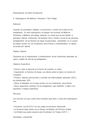 Subprogramas de Salud Ocupacional
8. Subprograma De Medicina Preventiva Y Del Trabajo
Definición
Conjunto de actividades dirigidas a la promoción y control de la salud de los
trabajadores. En este subprograma se integran las acciones de Medicina
Preventiva y Medicina del trabajo, teniendo en cuenta que las dos tienden a
garantizar óptimas condiciones de bienestar físico, mental y social de las personas,
protegiéndolos de los factores de riesgo ocupacionales, ubicándolos en un puesto
de trabajo acorde con sus condiciones psico-físicas y manteniéndolos en aptitud
de producción laboral.
Objetivo General
Orientarse por el mejoramiento y mantenimiento de las condiciones generales de
salud y calidad de vida de los trabajadores.
Objetivos Específicos
• Educar a todo el personal en la forma de mantener su salud
• Capacitación en factores de riesgo, sus efectos sobre la salud y la manera de
corregirlos.
• Prevenir, detectar precozmente y controlar las enfermedades generales (EG) y
las profesionales (EP).
• Ubicar al trabajador en el cargo acorde con sus condiciones psico-físicas.
• Hacer seguimiento periódico de los trabajadores para identificar y vigilar a los
expuestos a riesgos específicos.
Recursos
Los recursos con que cuenta toda compañía para llevar a cabo este subprograma
son:
• Convenios con las E.P.S con las cuales se encuentra relacionada
• La Empresa debe contar con un Equipo de Botiquín de Primeros Auxilios
• La Entidad que presta asesoría para Accidentes de Trabajo (A.R.P. )
Actividades a desarrollar
 