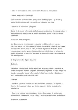 - Caja de Compensación a las cuales están afiliados los trabajadores
· Visitas a los puestos de trabajo
Periódicamente se harán visitas a los puestos de trabajo para seguimiento y
control de los procesos y la interrelación del trabajador con ellos.
· Sistemas de Información y Registros
Con el fin de poseer información de fácil acceso, se diseñaran formatos prácticos y
se establecerá la metodología de análisis estadístico para la morbi-mortalidad
presentada.
Evaluación del Subprograma
Los Subprogramas médicos serán evaluados periódicamente en cuanto a
recursos, realización, metodología cobertura, cumplimiento de fechas y acciones
consecuentes. El resultado de éstas, mostrará el grado de efectividad de las
medidas de prevención y control establecidas; constituyéndose en la base de
futuros ajustes y/o modificación, aplicables al dinamismo propio del Programa de
Salud Ocupacional.
2. Subprograma De Higiene Industrial
Definición
La Higiene industrial es la disciplina dedicada al reconocimiento, evaluación y
control de aquellos factores y agentes ambientales originados en o por el lugar de
trabajo, que puedan causar enfermedad e ineficiencia entre los trabajadores o
entre los ciudadanos de una comunidad.
Objetivos
· Identificar y evaluar mediante estudio ambientales periódicos, los agentes y
factores de riesgos del trabajo que afecten o puedan afectar la salud de los
trabajadores.
· Determinar y aplicar las medidas para el control de riesgos de accidentes y
enfermedades relacionadas con el trabajo y verificar periódicamente su eficiencia.
Actividades a desarrollar
 