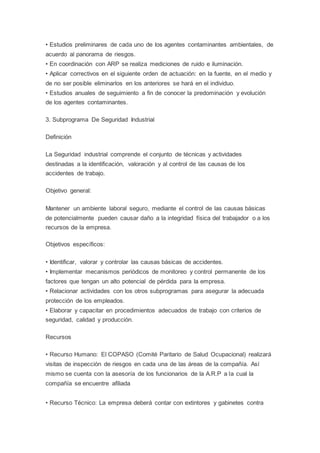 • Estudios preliminares de cada uno de los agentes contaminantes ambientales, de
acuerdo al panorama de riesgos.
• En coordinación con ARP se realiza mediciones de ruido e iluminación.
• Aplicar correctivos en el siguiente orden de actuación: en la fuente, en el medio y
de no ser posible eliminarlos en los anteriores se hará en el individuo.
• Estudios anuales de seguimiento a fin de conocer la predominación y evolución
de los agentes contaminantes.
3. Subprograma De Seguridad Industrial
Definición
La Seguridad industrial comprende el conjunto de técnicas y actividades
destinadas a la identificación, valoración y al control de las causas de los
accidentes de trabajo.
Objetivo general:
Mantener un ambiente laboral seguro, mediante el control de las causas básicas
de potencialmente pueden causar daño a la integridad física del trabajador o a los
recursos de la empresa.
Objetivos específicos:
• Identificar, valorar y controlar las causas básicas de accidentes.
• Implementar mecanismos periódicos de monitoreo y control permanente de los
factores que tengan un alto potencial de pérdida para la empresa.
• Relacionar actividades con los otros subprogramas para asegurar la adecuada
protección de los empleados.
• Elaborar y capacitar en procedimientos adecuados de trabajo con criterios de
seguridad, calidad y producción.
Recursos
• Recurso Humano: El COPASO (Comité Paritario de Salud Ocupacional) realizará
visitas de inspección de riesgos en cada una de las áreas de la compañía. Así
mismo se cuenta con la asesoría de los funcionarios de la A.R.P a la cual la
compañía se encuentre afiliada
• Recurso Técnico: La empresa deberá contar con extintores y gabinetes contra
 