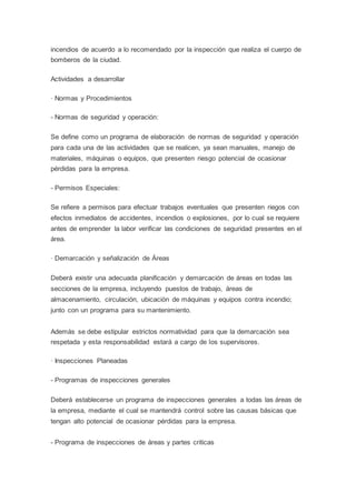 incendios de acuerdo a lo recomendado por la inspección que realiza el cuerpo de
bomberos de la ciudad.
Actividades a desarrollar
· Normas y Procedimientos
- Normas de seguridad y operación:
Se define como un programa de elaboración de normas de seguridad y operación
para cada una de las actividades que se realicen, ya sean manuales, manejo de
materiales, máquinas o equipos, que presenten riesgo potencial de ocasionar
pérdidas para la empresa.
- Permisos Especiales:
Se refiere a permisos para efectuar trabajos eventuales que presenten riegos con
efectos inmediatos de accidentes, incendios o explosiones, por lo cual se requiere
antes de emprender la labor verificar las condiciones de seguridad presentes en el
área.
· Demarcación y señalización de Áreas
Deberá existir una adecuada planificación y demarcación de áreas en todas las
secciones de la empresa, incluyendo puestos de trabajo, áreas de
almacenamiento, circulación, ubicación de máquinas y equipos contra incendio;
junto con un programa para su mantenimiento.
Además se debe estipular estrictos normatividad para que la demarcación sea
respetada y esta responsabilidad estará a cargo de los supervisores.
· Inspecciones Planeadas
- Programas de inspecciones generales
Deberá establecerse un programa de inspecciones generales a todas las áreas de
la empresa, mediante el cual se mantendrá control sobre las causas básicas que
tengan alto potencial de ocasionar pérdidas para la empresa.
- Programa de inspecciones de áreas y partes criticas
 