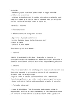comunidad.
• Determinar y aplicar las medidas para el control de riesgos verificando
periódicamente su eficiencia.
• Desarrollar acciones de control de posibles enfermedades ocasionadas por el
inadecuado manejo de las basuras, servicios sanitarios, agua para el consumo
humano, consumo de alimentos, control de plagas, etc.
Actividades a desarrollar
· Saneamiento básico
Se debe tener en cuenta los siguientes aspectos:
- Alojamiento y disposición de las basuras
- Servicios Sanitarios (baños, duchas, lavamanos, etc.)
- Control de Plagas
- Suministro de Agua Potable
PROGRAMA DE ENTRENAMIENTO
12. Definición
Conjunto de actividades encaminadas a proporcionar al trabajador los
conocimientos y destrezas necesarias para desempeñar su labor asegurando la
prevención de accidentes, protección de la salud e integridad física y emocional.
13. Objetivos
- Proporcionar sistemáticamente a los trabajadores el conocimiento necesario para
desempeñar su trabajo en forma eficiente, cumpliendo con estándares de
seguridad, salud, calidad y producción.
- Lograr el cambio de actitudes y comportamientos frente a determinadas
circunstancias y situaciones que puedan resultar en perdidas para la empresa.
- Generar motivaciones hacia la salud desarrollando campañas de promoción.
14. Actividades a desarrollar
- Estudio de necesidades: Teniendo en cuenta las actividades propias de
entrenamiento, promoción de cada subprograma y los conocimientos necesarios
para realizar la labor con criterios de salud ocupacional, calidad y producción.
 
