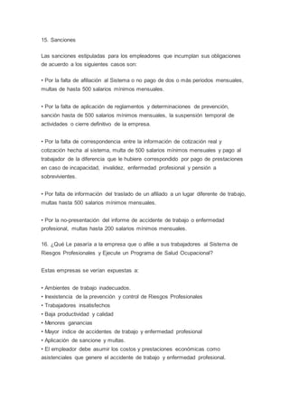 15. Sanciones
Las sanciones estipuladas para los empleadores que incumplan sus obligaciones
de acuerdo a los siguientes casos son:
• Por la falta de afiliación al Sistema o no pago de dos o más periodos mensuales,
multas de hasta 500 salarios mínimos mensuales.
• Por la falta de aplicación de reglamentos y determinaciones de prevención,
sanción hasta de 500 salarios mínimos mensuales, la suspensión temporal de
actividades o cierre definitivo de la empresa.
• Por la falta de correspondencia entre la información de cotización real y
cotización hecha al sistema, multa de 500 salarios mínimos mensuales y pago al
trabajador de la diferencia que le hubiere correspondido por pago de prestaciones
en caso de incapacidad, invalidez, enfermedad profesional y pensión a
sobrevivientes.
• Por falta de información del traslado de un afiliado a un lugar diferente de trabajo,
multas hasta 500 salarios mínimos mensuales.
• Por la no-presentación del informe de accidente de trabajo o enfermedad
profesional, multas hasta 200 salarios mínimos mensuales.
16. ¿Qué Le pasaría a la empresa que o afilie a sus trabajadores al Sistema de
Riesgos Profesionales y Ejecute un Programa de Salud Ocupacional?
Estas empresas se verían expuestas a:
• Ambientes de trabajo inadecuados.
• Inexistencia de la prevención y control de Riesgos Profesionales
• Trabajadores insatisfechos
• Baja productividad y calidad
• Menores ganancias
• Mayor índice de accidentes de trabajo y enfermedad profesional
• Aplicación de sancione y multas.
• El empleador debe asumir los costos y prestaciones económicas como
asistenciales que genere el accidente de trabajo y enfermedad profesional.
 