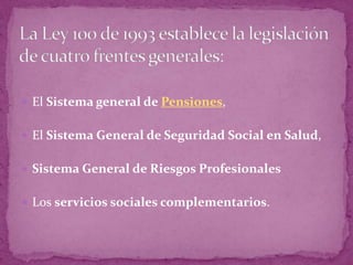 La Ley 100 de 1993 establece la legislación de cuatro frentes generales:El Sistema general de Pensiones,El Sistema General de Seguridad Social en Salud, Sistema General de Riesgos ProfesionalesLos servicios sociales complementarios.