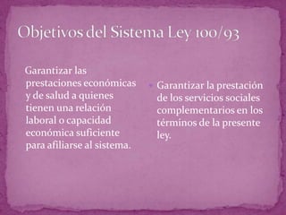 Objetivos del Sistema Ley 100/93  Garantizar las prestaciones económicas y de salud a quienes tienen una relación laboral o capacidad económica suficiente para afiliarse al sistema.Garantizar la prestación de los servicios sociales complementarios en los términos de la presente ley.