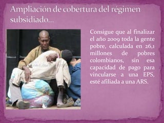 Ampliación de cobertura del régimensubsidiado...	Consigue que al finalizar el año 2009 toda la gente pobre, calculada en 26,1 millones de pobres colombianos, sin esa capacidad de pago para vincularse a una EPS, esté afiliada a una ARS. 