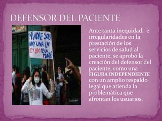 DEFENSOR DEL PACIENTE	Ante tanta inequidad,  e irregularidades en la prestación de los servicios de salud al paciente, se aprobó la creación del defensor del paciente, como una FIGURA INDEPENDIENTE con un amplio respaldo legal que atienda la problemática que afrontan los usuarios.