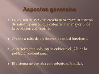 Aspectos generales La ley 100 de 1993 fue creada para crear un sistema de salud y pensión que cobijara a un mayor % de la población colombiana.