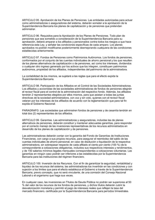 ARTICULO 95. Aprobación de los Planes de Pensiones. Las entidades autorizadas para actuar
como administradoras o aseguradoras del sistema, deberán someter a la aprobación de la
Superintendencia Bancaria los planes de capitalización y de pensiones que pretendan
administrar.

ARTICULO 96. Requisitos para la Aprobación de los Planes de Pensiones. Todo plan de
pensiones que sea sometido a consideración de la Superintendencia Bancaria para su
aprobación, deberá amparar a los afiliados y pensionados contra todos los riesgos a que hace
referencia esta Ley, y señalar las condiciones específicas de cada amparo. Los planes
aprobados no podrán modificarse posteriormente desmejorando cualquiera de las condiciones
establecidas anteriormente.

ARTICULO 97. Fondos de Pensiones como Patrimonios Autónomos. Los fondos de pensiones,
conformados por el conjunto de las cuentas individuales de ahorro pensional y los que resulten
de los planes alternativos de capitalización o de pensiones, así como los intereses, dividendos
o cualquier otro ingreso generado por los activos que los integren, constituyen patrimonios
autónomos, propiedad de los afiliados, independientes del patrimonio de la administradora.

La contabilidad de los mismos, se sujetará a las reglas que para el efecto expida la
Superintendencia Bancaria.

ARTICULO 98. Participación de los Afiliados en el Control de las Sociedades Administradoras.
Los afiliados y accionistas de las sociedades administradoras de fondos de pensiones elegirán
el revisor fiscal para el control de la administración del respectivo fondo. Además, los afiliados
tendrán 2 representantes elegidos por ellos mismos, para que asistan a todas las juntas
directivas de la sociedad administradora, con voz y sin voto, quienes con el revisor fiscal
velaran por los intereses de los afiliados de acuerdo con la reglamentación que para tal fin
expida el Gobierno Nacional.

PARAGRAFO. Las sociedades que administren fondos de pensiones y de cesantía tendrán en
total dos (2) representantes de los afiliados.

ARTICULO 99. Garantías. Las administradoras y aseguradoras, incluidas las de planes
alternativos de pensiones, deberán constituir y mantener adecuadas garantías, para responder
por el correcto manejo de las inversiones representativas de los recursos administrados en
desarrollo de los planes de capitalización y de pensiones.

Las administradoras deberán contar con la garantía del Fondo de Garantías de Instituciones
Financieras, con cargo a sus propios recursos, para asegurar el reembolso del saldo de las
cuentas individuales de ahorro pensional, en caso de disolución o liquidación de la respectiva
administradora, sin sobrepasar respecto de cada afiliado el ciento por ciento (100 %) de lo
correspondiente a cotizaciones obligatorias, incluidos sus respectivos intereses y rendimientos,
y de 150 salarios mínimos legales mensuales correspondientes a cotizaciones voluntarias. Las
garantías en ningún caso podrán ser inferiores a las establecidas por la Superintendencia
Bancaria para las instituciones del régimen financiero.

ARTICULO 100. Inversión de los Recursos. Con el fin de garantizar la seguridad, rentabilidad y
liquidez de los recursos del sistema, las administradoras los invertirán en las condiciones y con
sujeción a los limites que para el efecto establezca el Gobierno a través de la Superintendencia
Bancaria, previo concepto, que no será vinculante, de una comisión del Consejo Nacional
Laboral o el organismo que haga sus veces.

En cualquier caso, las inversiones en Títulos de Deuda Pública no podrán ser superiores al 50
% del valor de los recursos de los fondos de pensiones, y dichos títulos deberán cubrir la
desvalorización monetaria y permitir el pago de intereses reales que reflejen la tasa del
mercado financiero, certificada por la Superintendencia Bancaria para períodos trimestrales.
 