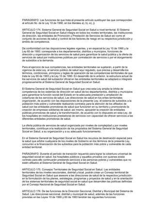 PARAGRAFO. Las funciones de que trata el presente artículo sustituyen las que corresponden
al artículo 9o. de la Ley 10 de 1990, en los literales a), b), e), j).

ARTICULO 174. Sistema General de Seguridad Social en Salud a nivel territorial. El Sistema
General de Seguridad Social en Salud integra en todos los niveles territoriales, las instituciones
de dirección, las entidades de Promoción y Prestación de Servicios de Salud así como el
conjunto de acciones de salud y control de los factores de riesgo en su respectiva jurisdicción y
ámbito de competencia.

De conformidad con las disposiciones legales vigentes, y en especial la Ley 10 de 1990 y la
Ley 60 de 1993, corresponde a los departamentos, distritos y municipios, funciones de
dirección y organización de los servicios de salud para garantizar la salud pública y la oferta de
servicios de salud por instituciones públicas por contratación de servicios o por el otorgamiento
de subsidios a la demanda.

Para el ejercicio de sus competencias, las entidades territoriales se sujetarán, a partir de la
vigencia de esta Ley, al servicio público de salud aquí regulado, que precisa y desarrolla los
términos, condiciones, principios y reglas de operación de las competencias territoriales de que
trata la Ley 60 de 1993 y la Ley 10 de 1990. En desarrollo de lo anterior, la estructura actual de
los servicios de salud del subsector oficial en las entidades territoriales se adaptará e integrará
progresivamente al Sistema General de Seguridad Social en Salud.

El Sistema General de Seguridad Social en Salud que crea esta Ley amplia la órbita de
competencia de los sistemas de dirección en salud de los departamentos, distritos y municipios
para garantizar la función social del Estado en la adecuada prestación y ampliación de
coberturas de los servicios de salud, Las direcciones de salud en los entes territoriales
organizarán, de acuerdo con las disposiciones de la presente Ley, el sistema de subsidios a la
población más pobre y vulnerable realizando contratos para la atención de los afiliados de
salud con las entidades promotoras de salud que funcionen en su territorio y promoviendo la
creación de empresas solidarias de salud; así mismo, apoyarán la creación de entidades
públicas promotoras de salud y la transformación, de acuerdo con lo dispuesto en esta Ley, de
los hospitales en instituciones prestadoras de servicios con capacidad de ofrecer servicios a las
diferentes entidades promotoras de salud.

La oferta pública de servicios de salud organizada por niveles de complejidad y por niveles
territoriales, contribuye a la realización de los propósitos del Sistema General de Seguridad
Social en Salud, a su organización y a su adecuado funcionamiento.

En el Sistema General de Seguridad Social en Salud los recursos de destinación especial para
la salud que arbitre cualquiera de los niveles de Gobierno en los términos de la presente Ley,
concurren a la financiación de los subsidios para la población más pobre y vulnerable de cada
entidad territorial.

PARAGRAFO. Durante el período de transición requerido para lograr la cobertura universal de
seguridad social en salud, los hospitales públicos y aquellos privados con quienes exista
contrato para ello continuarán prestando servicios a las personas pobres y vulnerables que no
estén afiliados al Sistema General de Seguridad Social en Salud.

ARTICULO 175. Consejos Territoriales de Seguridad Social en Salud. Las entidades
territoriales de los niveles seccionales, distrital y local, podrán crear un Consejo territorial de
Seguridad Social en Salud que asesore a las direcciones de salud de la respectiva jurisdicción
en la formulación de los planes, estrategias, programas y proyectos de salud y en la orientación
de los sistemas territoriales de seguridad social en salud que desarrollen las políticas definidas
por el Consejo Nacional de Seguridad Social en Salud.

ARTICULO 176. De las funciones de la Dirección Seccional, Distrital y Municipal del Sistema de
Salud. Las direcciones seccional, distrital y municipal de salud, además de las funciones
previstas en las Leyes 10 de 1990 y 60 de 1993 tendrán las siguientes funciones:
 