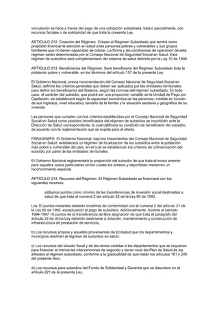 vinculación se hace a través del pago de una cotización subsidiada, total o parcialmente, con
recursos fiscales o de solidaridad de que trata la presente Ley.

ARTICULO 212. Creación del Régimen. Créase el Régimen Subsidiado que tendrá como
propósito financiar la atención en salud a las personas pobres y vulnerables y sus grupos
familiares que no tienen capacidad de cotizar. La forma y las condiciones de operación de este
régimen serán determinadas por el Consejo Nacional de Seguridad Social en Salud. Este
régimen de subsidios será complementario del sistema de salud definido por la Ley 10 de 1990.

ARTICULO 213. Beneficiarios del Régimen. Será beneficiaria del Régimen Subsidiado toda la
población pobre y vulnerable, en los términos del artículo 157 de la presente Ley.

El Gobierno Nacional, previa recomendación del Consejo Nacional de Seguridad Social en
Salud, definirá los criterios generales que deben ser aplicados por las entidades territoriales
para definir los beneficiarios del Sistema, según las normas del régimen subsidiado. En todo
caso, el carácter del subsidio, que podrá ser una proporción variable de la Unidad de Pago por
Capitación, se establecerá según la capacidad económica de las personas, medida en función
de sus ingresos, nivel educativo, tamaño de la familia y la situación sanitaria y geográfica de su
vivienda.

Las personas que cumplan con los criterios establecidos por el Consejo Nacional de Seguridad
Social en Salud como posibles beneficiados del régimen de subsidios se inscribirán ante la
Dirección de Salud correspondiente, la cual calificara su condición de beneficiario del subsidio,
de acuerdo con la reglamentación que se expida para el efecto.

PARAGRAFO. El Gobierno Nacional, bajo los lineamientos del Consejo Nacional de Seguridad
Social en Salud, establecerá un régimen de focalización de los subsidios entre la población
más pobre y vulnerable del país, en el cual se establezcan los criterios de cofinanciación del
subsidio por parte de las entidades territoriales.

El Gobierno Nacional reglamentará la proporción del subsidio de que trata el inciso anterior
para aquellos casos particulares en los cuales los artistas y deportistas merezcan un
reconocimiento especial.

ARTICULO 214. Recursos del Régimen. El Régimen Subsidiado se financiará con los
siguientes recursos:

        a)Quince puntos como mínimo de las transferencias de inversión social destinadas a
        salud de que trata el numeral 2 del artículo 22 de la Ley 60 de 1993.

Los 10 puntos restantes deberán invertirse de conformidad con el numeral 2 del artículo 21 de
la Ley 60 de 1993, exceptuando el pago de subsidios. Adicionalmente, durante el período
1994-1997 10 puntos de la transferencia de libre asignación de que trata el parágrafo del
artículo 22 de dicha Ley deberán destinarse a dotación, mantenimiento y construcción de
infraestructura de prestación de servicios;

b) Los recursos propios y aquellos provenientes de Ecosalud que los departamentos y
municipios destinen al régimen de subsidios en salud;

c) Los recursos del situado fiscal y de las rentas cedidas a los departamentos que se requieran
para financiar al menos las intervenciones de segundo y tercer nivel del Plan de Salud de los
afiliados al régimen subsidiado, conforme a la gradualidad de que tratan los artículos 161 y 240
del presente libro;

d) Los recursos para subsidios del Fondo de Solidaridad y Garantía que se describen en el
artículo 221 de la presente Ley;
 