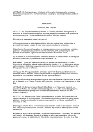 ARTICULO 263. Autorización para el Subsidio al Desempleo. Autorizase a las entidades
territoriales para que creen y financien con cargo a su propios recursos planes de subsidio al
desempleo.




                                        LIBRO QUINTO

                                  DISPOSICIONES FINALES

ARTICULO 264. Disposiciones Presupuestales. El Gobierno presentará al Congreso de la
República, el proyecto de presupuesto de seguridad social conjuntamente con el proyecto de
presupuesto nacional y de los establecimientos públicos del orden nacional.

El proyecto de presupuesto estará integrado así:

a) Presupuesto anual de las entidades públicas del orden nacional en el cual se refleje la
proyección de ingresos y pagos de cada seguro económico durante la vigencia;

b) La situación financiera a largo plazo de los seguros económicos manejados por entidades
públicas o privadas de cualquier orden nacional o territorial, en la cual se refleje el valor
presente de los ingresos y gastos potenciales del sistema de previsión social;

c) Las fuentes de financiamiento de los faltantes o el destino de los excedentes de los seguros
económicos de acuerdo con lo establecido en la presente Ley.

PARAGRAFO. En el caso del Instituto de Seguros Sociales, se presentará un informe al
Congreso de la República sobre lo contemplado en los literales a), b) y c) del presente artículo,
aplicándosele en el trámite presupuestal, solamente, lo dispuesto en el Estatuto Orgánico del
Presupuesto General de la Nación.

ARTICULO 265. Presupuestos de las Entidades. El proyecto de presupuesto anual de las
entidades públicas del orden nacional, se presentará al Congreso de la República clasificado
en gastos de funcionamiento e inversión de cada seguro económico.

El presupuesto anual de las entidades públicas de seguridad social del orden nacional se regirá
por lo dispuesto en el Estatuto Orgánico del Presupuesto, sin perjuicio de lo establecido en esta
Ley.

ARTICULO 266. Componentes del Gasto Público Social en el Presupuesto Nacional. Los
gastos que efectúen las, entidades públicas de seguridad en el orden nacional se agruparan
como componentes del gasto público social a que hace referencia el artículo 350 de la
Constitución Política.

ARTICULO 267. Estimación del Pasivo Pensional y reaforo de rentas. El Gobierno Nacional
calculará antes del 31 de diciembre de 1994 el pasivo pensional con relación a sus servidores
públicos y el de las entidades territoriales con sus respectivos servidores, causada a 31 de
diciembre de 1993.

El costo para calcular dichos pasivos lo absorberá la nación, para lo cual el Gobierno Nacional
está autorizado para efectuar las adiciones y traslados requeridos en el Presupuesto General
de la Nación.

Para atender al pago de las pensiones y de las mesadas atrasadas a cargo de la Caja Nacional
de Previsión, el Presupuesto General de la Nación se adiciona en sesenta mil millones de
pesos, con recursos de crédito interno. Además, los recursos de reaforo de rentas de la Caja
 
