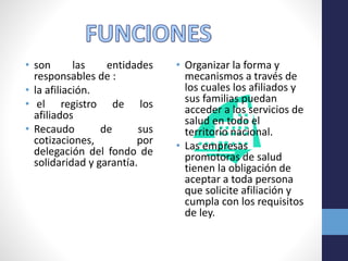 • son las entidades
responsables de :
• la afiliación.
• el registro de los
afiliados
• Recaudo de sus
cotizaciones, por
delegación del fondo de
solidaridad y garantía.
• Organizar la forma y
mecanismos a través de
los cuales los afiliados y
sus familias puedan
acceder a los servicios de
salud en todo el
territorio nacional.
• Las empresas
promotoras de salud
tienen la obligación de
aceptar a toda persona
que solicite afiliación y
cumpla con los requisitos
de ley.
 