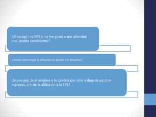 ¿Si escogí una EPS y no me gustó o me atienden
mal, puedo cambiarme?
¿Puedo interrumpir la afiliación sin perder mis derechos?
¿Si uno pierde el empleo o lo cambia por otro o deja de percibir
ingresos, pierde la afiliación a la EPS?
 