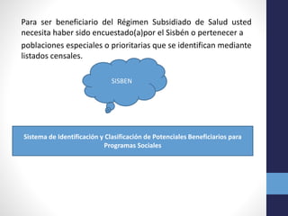 Para ser beneficiario del Régimen Subsidiado de Salud usted
necesita haber sido encuestado(a)por el Sisbén o pertenecer a
poblaciones especiales o prioritarias que se identifican mediante
listados censales.
SISBEN
Sistema de Identificación y Clasificación de Potenciales Beneficiarios para
Programas Sociales
 