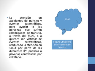 • La atención en
accidentes de tránsito y
eventos catastróficos,
para ayudar a las
personas que sufren
calamidades de tránsito,
a través del SOAT, o a
quienes son víctimas de
eventos catastróficos,
recibiendo la atención en
salud por parte de las
diferentes IPS públicas o
privadas contratadas por
el Estado.
SOAT
Seguro Obligatorio
de Accidentes de
Tránsito,
 