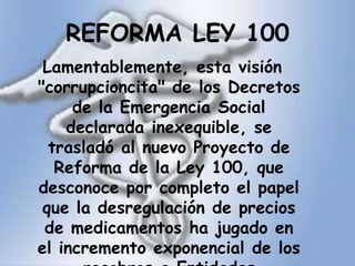 REFORMA LEY 100Lamentablemente, esta visión "corrupcioncita" de los Decretos de la Emergencia Social declarada inexequible, se trasladó al nuevo Proyecto de Reforma de la Ley 100, que desconoce por completo el papel que la desregulación de precios de medicamentos ha jugado en el incremento exponencial de los recobros a Entidades Territoriales.