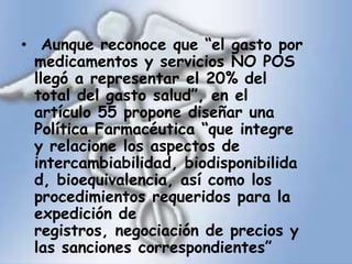  Aunque reconoce que “el gasto por medicamentos y servicios NO POS llegó a representar el 20% del total del gasto salud”, en el artículo 55 propone diseñar una Política Farmacéutica “que integre y relacione los aspectos de intercambiabilidad, biodisponibilidad, bioequivalencia, así como los procedimientos requeridos para la expedición de registros, negociación de precios y las sanciones correspondientes” 