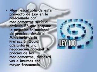Algo rescatable de este proyecto de Ley en lo relacionado con medicamentos sería el artículo 56 que propone la negociación nacional de precios, donde el Ministerio de la Protección Social adelantaría una negociación nacional de precios de los medicamentos, dispositivos e insumos con mayor frecuencia.