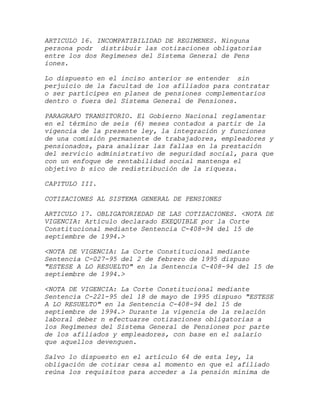 ARTICULO 16. INCOMPATIBILIDAD DE REGIMENES. Ninguna
persona podr distribuir las cotizaciones obligatorias
entre los dos Regímenes del Sistema General de Pens
iones.

Lo dispuesto en el inciso anterior se entender sin
perjuicio de la facultad de los afiliados para contratar
o ser partícipes en planes de pensiones complementarios
dentro o fuera del Sistema General de Pensiones.

PARAGRAFO TRANSITORIO. El Gobierno Nacional reglamentar
en el término de seis (6) meses contados a partir de la
vigencia de la presente ley, la integración y funciones
de una comisión permanente de trabajadores, empleadores y
pensionados, para analizar las fallas en la prestación
del servicio administrativo de seguridad social, para que
con un enfoque de rentabilidad social mantenga el
objetivo b sico de redistribución de la riqueza.

CAPITULO III.

COTIZACIONES AL SISTEMA GENERAL DE PENSIONES

ARTICULO 17. OBLIGATORIEDAD DE LAS COTIZACIONES. <NOTA DE
VIGENCIA: Artículo declarado EXEQUIBLE por la Corte
Constitucional mediante Sentencia C-408-94 del 15 de
septiembre de 1994.>

<NOTA DE VIGENCIA: La Corte Constitucional mediante
Sentencia C-027-95 del 2 de febrero de 1995 dispuso
"ESTESE A LO RESUELTO" en la Sentencia C-408-94 del 15 de
septiembre de 1994.>

<NOTA DE VIGENCIA: La Corte Constitucional mediante
Sentencia C-221-95 del 18 de mayo de 1995 dispuso "ESTESE
A LO RESUELTO" en la Sentencia C-408-94 del 15 de
septiembre de 1994.> Durante la vigencia de la relación
laboral deber n efectuarse cotizaciones obligatorias a
los Regímenes del Sistema General de Pensiones por parte
de los afiliados y empleadores, con base en el salario
que aquellos devenguen.

Salvo lo dispuesto en el artículo 64 de esta ley, la
obligación de cotizar cesa al momento en que el afiliado
reúna los requisitos para acceder a la pensión mínima de
 