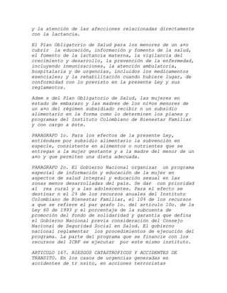 y la atención de las afecciones relacionadas directamente
con la lactancia.

El Plan Obligatorio de Salud para los menores de un a¤o
cubrir la educación, información y fomento de la salud,
el fomento de la lactancia materna, la vigilancia del
crecimiento y desarrollo, la prevención de la enfermedad,
incluyendo inmunizaciones, la atención ambulatoria,
hospitalaria y de urgencias, incluidos los medicamentos
esenciales; y la rehabilitación cuando hubiere lugar, de
conformidad con lo previsto en la presente Ley y sus
reglamentos.

Adem s del Plan Obligatorio de Salud, las mujeres en
estado de embarazo y las madres de los ni¤os menores de
un a¤o del régimen subsidiado recibir n un subsidio
alimentario en la forma como lo determinen los planes y
programas del Instituto Colombiano de Bienestar Familiar
y con cargo a éste.

PARAGRAFO 1o. Para los efectos de la presente Ley,
entiéndase por subsidio alimentario la subvención en
especie, consistente en alimentos o nutrientes que se
entregan a la mujer gestante y a la madre del menor de un
a¤o y que permiten una dieta adecuada.

PARAGRAFO 2o. El Gobierno Nacional organizar un programa
especial de información y educación de la mujer en
aspectos de salud integral y educación sexual en las
zonas menos desarrolladas del país. Se dar con prioridad
al rea rural y a las adolescentes. Para el efecto se
destinar n el 2% de los recursos anuales del Instituto
Colombiano de Bienestar Familiar, el 10% de los recursos
a que se refiere el par grafo 1o. del artículo 10o. de la
Ley 60 de 1993 y el porcentaje de la subcuenta de
promoción del fondo de solidaridad y garantía que defina
el Gobierno Nacional previa consideración del Consejo
Nacional de Seguridad Social en Salud. El gobierno
nacional reglamentar los procedimientos de ejecución del
programa. La parte del programa que se financie con los
recursos del ICBF se ejecutar por este mismo instituto.

ARTICULO 167. RIESGOS CATASTROFICOS Y ACCIDENTES DE
TRANSITO. En los casos de urgencias generadas en
accidentes de tr nsito, en acciones terroristas
 