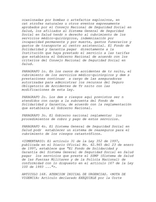 ocasionadas por bombas o artefactos explosivos, en
cat strofes naturales u otros eventos expresamente
aprobados por el Consejo Nacional de Seguridad Social en
Salud, los afiliados al Sistema General de Seguridad
Social en Salud tendr n derecho al cubrimiento de los
servicios médico-quirúrgicos, indemnización por
incapacidad permanente y por muerte, gastos funerarios y
gastos de transporte al centro asistencial. El Fondo de
Solidaridad y Garantía pagar directamente a la
Institución que haya prestado el servicio a las tarifas
que establezca el Gobierno Nacional de acuerdo con los
criterios del Consejo Nacional de Seguridad Social en
Salud.

PARAGRAFO 1o. En los casos de accidentes de tr nsito, el
cubrimiento de los servicios médico-quirúrgicos y dem s
prestaciones continuar a cargo de las aseguradoras
autorizadas para administrar los recursos del Seguro
Obligatorio de Accidentes de Tr nsito con las
modificaciones de esta Ley.

PARAGRAFO 2o. Los dem s riesgos aquí previstos ser n
atendidos con cargo a la subcuenta del Fondo de
Solidaridad y Garantía, de acuerdo con la reglamentación
que establezca el Gobierno Nacional.

PARAGRAFO 3o. El Gobierno nacional reglamentar los
procedimientos de cobro y pago de estos servicios.

PARAGRAFO 4o. El Sistema General de Seguridad Social en
Salud podr establecer un sistema de reaseguros para el
cubrimiento de los riesgos catastróficos.

<COMENTARIO: El artículo 31 de la Ley 352 de 1997,
publicada en el Diario Oficial No. 42.965 del 23 de enero
de 1997, establece que "El Fondo de Solidaridad y
Garantía del Sistema General de Seguridad Social en Salud
pagar los servicios que preste el SSMP (Sistema de Salud
de las Fuerzas Militares y de la Policía Nacional) de
conformidad con lo dispuesto en el artículo 167 de la Ley
100 de 1993 ...">.

ARTICULO 168. ATENCION INICIAL DE URGENCIAS. <NOTA DE
VIGENCIA: Artículo declarado EXEQUIBLE por la Corte
 