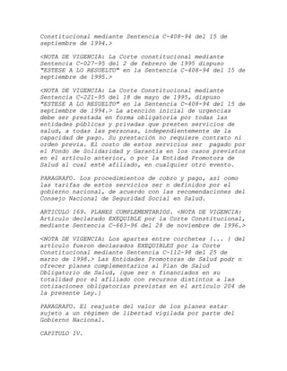 Constitucional mediante Sentencia C-408-94 del 15 de
septiembre de 1994.>

<NOTA DE VIGENCIA: La Corte constitucional mediante
Sentencia C-027-95 del 2 de febrero de 1995 dispuso
"ESTESE A LO RESUELTO" en la Sentencia C-408-94 del 15 de
septiembre de 1995.>

<NOTA DE VIGENCIA: La Corte Constitucional mediante
Sentencia C-221-95 del 18 de mayo de 1995, dispuso
"ESTESE A LO RESUELTO" en la Sentencia C-408-94 del 15 de
septiembre de 1994.> La atención inicial de urgencias
debe ser prestada en forma obligatoria por todas las
entidades públicas y privadas que presten servicios de
salud, a todas las personas, independientemente de la
capacidad de pago. Su prestación no requiere contrato ni
orden previa. El costo de estos servicios ser pagado por
el Fondo de Solidaridad y Garantía en los casos previstos
en el artículo anterior, o por la Entidad Promotora de
Salud al cual esté afiliado, en cualquier otro evento.

PARAGRAFO. Los procedimientos de cobro y pago, así como
las tarifas de estos servicios ser n definidos por el
gobierno nacional, de acuerdo con las recomendaciones del
Consejo Nacional de Seguridad Social en Salud.

ARTICULO 169. PLANES COMPLEMENTARIOS. <NOTA DE VIGENCIA:
Artículo declarado EXEQUIBLE por la Corte Constitucional,
mediante Sentencia C-663-96 del 28 de noviembre de 1996.>

<NOTA DE VIGENCIA: Los apartes entre corchetes {... } del
artículo fueron declarados EXEQUIBLES por la Corte
Constitucional mediante Sentencia C-112-98 del 25 de
marzo de 1998.> Las Entidades Promotoras de Salud podr n
ofrecer planes complementarios al Plan de Salud
Obligatorio de Salud, {que ser n financiados en su
totalidad por el afiliado con recursos distintos a las
cotizaciones obligatorias previstas en el artículo 204 de
la presente Ley.}

PARAGRAFO. El reajuste del valor de los planes estar
sujeto a un régimen de libertad vigilada por parte del
Gobierno Nacional.

CAPITULO IV.
 