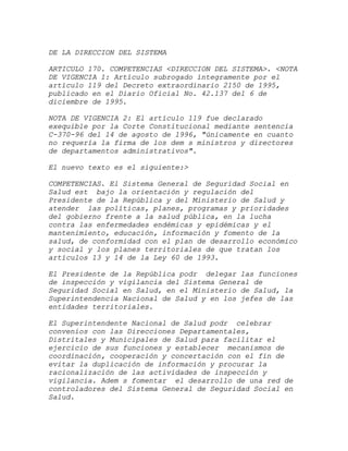 DE LA DIRECCION DEL SISTEMA

ARTICULO 170. COMPETENCIAS <DIRECCION DEL SISTEMA>. <NOTA
DE VIGENCIA 1: Artículo subrogado íntegramente por el
artículo 119 del Decreto extraordinario 2150 de 1995,
publicado en el Diario Oficial No. 42.137 del 6 de
diciembre de 1995.

NOTA DE VIGENCIA 2: El artículo 119 fue declarado
exequible por la Corte Constitucional mediante sentencia
C-370-96 del 14 de agosto de 1996, "únicamente en cuanto
no requería la firma de los dem s ministros y directores
de departamentos administrativos".

El nuevo texto es el siguiente:>

COMPETENCIAS. El Sistema General de Seguridad Social en
Salud est bajo la orientación y regulación del
Presidente de la República y del Ministerio de Salud y
atender las políticas, planes, programas y prioridades
del gobierno frente a la salud pública, en la lucha
contra las enfermedades endémicas y epidémicas y el
mantenimiento, educación, información y fomento de la
salud, de conformidad con el plan de desarrollo económico
y social y los planes territoriales de que tratan los
artículos 13 y 14 de la Ley 60 de 1993.

El Presidente de la República podr delegar las funciones
de inspección y vigilancia del Sistema General de
Seguridad Social en Salud, en el Ministerio de Salud, la
Superintendencia Nacional de Salud y en los jefes de las
entidades territoriales.

El Superintendente Nacional de Salud podr celebrar
convenios con las Direcciones Departamentales,
Distritales y Municipales de Salud para facilitar el
ejercicio de sus funciones y establecer mecanismos de
coordinación, cooperación y concertación con el fin de
evitar la duplicación de información y procurar la
racionalización de las actividades de inspección y
vigilancia. Adem s fomentar el desarrollo de una red de
controladores del Sistema General de Seguridad Social en
Salud.
 