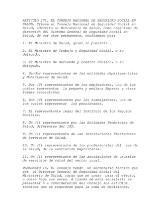 ARTICULO 171. EL CONSEJO NACIONAL DE SEGURIDAD SOCIAL EN
SALUD. Créase el Consejo Nacional de Seguridad Social en
Salud, adscrito al Ministerio de Salud, como organismo de
dirección del Sistema General de Seguridad Social en
Salud, de car cter permanente, conformado por:

1. El Ministro de Salud, quien lo presidir .

2. El Ministro de Trabajo y Seguridad Social, o su
delegado.

3. El Ministro de Hacienda y Crédito Público, o su
delegado.

4. Sendos representantes de las entidades departamentales
y Municipales de salud.

5. Dos (2) representantes de los empleadores, uno de los
cuales representar la peque¤a y mediana Empresa y otras
formas asociativas.

6. Dos (2) representantes por los trabajadores, uno de
los cuales representar los pensionados.

7. El representante legal del Instituto de los Seguros
Sociales.

8. Un (1) representante por las Entidades Promotoras de
Salud, diferentes del ISS.

9. Un (1) representante de las Instituciones Prestadoras
de Servicios de Salud.

10. Un (1) representante de los profesionales del    rea de
la salud, de la asociación mayoritaria.

11. Un (1) representante de las asociaciones de usuarios
de servicios de salud del sector rural.

PARAGRAFO 1o. El Consejo tendr un secretario técnico que
ser el Director General de Seguridad Social del
Ministerio de Salud, cargo que se crear para el efecto,
o quien haga sus veces. A través de esta secretaría se
presentar n a consideración del Consejo los estudios
técnicos que se requieran para la toma de decisiones.
 
