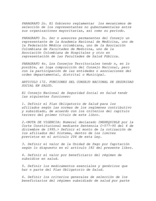 PARAGRAFO 2o. El Gobierno reglamentar los mecanismos de
selección de los representantes no gubernamentales entre
sus organizaciones mayoritarias, así como su período.

PARAGRAFO 3o. Ser n asesores permanentes del Consejo un
representante de la Academia Nacional de Medicina, uno de
la Federación Médica colombiana, uno de la Asociación
Colombiana de Facultades de Medicina, uno de la
Asociación Colombiana de Hospitales y otro en
representación de las Facultades de Salud Pública.

PARAGRAFO 4o. Los Consejos Territoriales tendr n, en lo
posible, an loga composición del Consejo Nacional, pero
con la participación de las entidades o asociaciones del
orden departamental, distrital o Municipal.

ARTICULO 172. FUNCIONES DEL CONSEJO NACIONAL DE SEGURIDAD
SOCIAL EN SALUD.

El Consejo Nacional de Seguridad Social en Salud tendr
las siguientes funciones:

1. Definir el Plan Obligatorio de Salud para los
afiliados según las normas de los regímenes contributivo
y subsidiado, de acuerdo con los criterios del capítulo
tercero del primer título de este libro.

2.<NOTA DE VIGENCIA: Numeral declarado INEXEQUIBLE por la
Corte Constitucional mediante Sentencia C-577-95 del 4 de
diciembre de 1995.> Definir el monto de la cotización de
los afiliados del Sistema, dentro de los limites
previstos en el artículo 204 de esta Ley.

3. Definir el valor de la Unidad de Pago por Capitación
según lo dispuesto en el artículo 182 del presente libro.

4. Definir el valor por beneficiario del régimen de
subsidios en salud.

5. Definir los medicamentos esenciales y genéricos que
har n parte del Plan Obligatorio de Salud.

6. Definir los criterios generales de selección de los
beneficiarios del régimen subsidiado de salud por parte
 