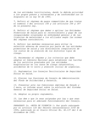 de las entidades territoriales, dando la debida prioridad
a los grupos pobres y vulnerables y de conformidad con lo
dispuesto en la Ley 60 de 1993.

7. Definir el régimen de pagos compartidos de que tratan
el numeral 3 del artículo 160 y los artículos 164 y 187
de la presente Ley.

8. Definir el régimen que deber n aplicar las Entidades
Promotoras de Salud para el reconocimiento y pago de las
incapacidades originadas en enfermedad general y de las
licencias de maternidad a los afiliados según las normas
del régimen contributivo.

9. Definir las medidas necesarias para evitar la
selección adversa de usuarios por parte de las entidades
promotoras de salud y una distribución inequitativa de
los costos de la atención de los distintos tipos de
riesgo.

10. Recomendar el régimen y los criterios que debe
adoptar el Gobierno Nacional para establecer las tarifas
de los servicios prestados por las entidades
hospitalarias en los casos de riesgo catastrófico,
accidentes de tr nsito y atención inicial de urgencias.

11. Reglamentar los Consejos Territoriales de Seguridad
Social en Salud.

12. Ejercer las funciones de Consejo de Administración
del Fondo de Solidaridad y Garantía.

13. Presentar ante las Comisiones séptimas de Senado y
C mara, un informe anual sobre la evolución del Sistema
General de Seguridad Social en Salud.

14. Adoptar su propio reglamento.

15. Las dem s que le sean asignadas por Ley o que sean
necesarias para el adecuado funcionamiento del Consejo.

PARAGRAFO 1o. <NOTA DE VIGENCIA 1: Par grafo subrogado
por el artículo 120 del Decreto extraordinario 2150 de
1995, publicado en el Diario Oficial No. 42.137 del 6 de
diciembre de 1995.
 
