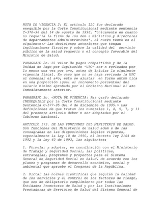 NOTA DE VIGENCIA 2: El artículo 120 fue declarado
exequible por la Corte Constitucional mediante sentencia
C-370-96 del 14 de agosto de 1996, "únicamente en cuanto
no requería la firma de los dem s ministros y directores
de departamentos administrativos". El nuevo texto es el
siguiente:> Las decisiones anteriores que tengan
implicaciones fiscales y sobre la calidad del servicio
público de la salud requerir n el concepto favorable del
Ministro de Salud.

PARAGRAFO 2o. El valor de pagos compartidos y de la
Unidad de Pago por Capitación -UPC- ser n revisados por
lo menos una vez por a¤o, antes de iniciar la siguiente
vigencia fiscal. En caso que no se haya revisado la UPC
al comenzar el a¤o, ésta se ajustar en forma autom tica
en una proporción igual al incremento porcentual del
salario mínimo aprobado por el Gobierno Nacional el a¤o
inmediatamente anterior.

PARAGRAFO 3o. <NOTA DE VIGENCIA: Par grafo declarado
INEXEQUIBLE por la Corte Constitucional mediante
Sentencia C-577-95 del 4 de diciembre de 1995.> Las
definiciones de que tratan los numerales 1, 4, 5, 7, y 11
del presente artículo deber n ser adoptadas por el
Gobierno Nacional.

ARTICULO 173. DE LAS FUNCIONES DEL MINISTERIO DE SALUD.
Son funciones del Ministerio de Salud adem s de las
consagradas en las disposiciones legales vigentes,
especialmente la Ley 10 de 1990, el Decreto ley 2164 de
1992 y la Ley 60 de 1993, las siguientes:

1. Formular y adoptar, en coordinación con el Ministerio
de Trabajo y Seguridad Social, las políticas,
estrategias, programas y proyectos para el Sistema
General de Seguridad Social en Salud, de acuerdo con los
planes y programas de desarrollo económico, social y
ambiental que apruebe el Congreso de la República.

2. Dictar las normas científicas que regulan la calidad
de los servicios y el control de los factores de riesgo,
que son de obligatorio cumplimiento por todas las
Entidades Promotoras de Salud y por las Instituciones
Prestadoras de Servicios de Salud del Sistema General de
 