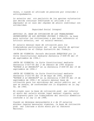 vejez, o cuando el afiliado se pensione por invalidez o
anticipadamente.

Lo anterior ser sin perjuicio de los aportes voluntarios
que decida continuar efectuando el afiliado o el
empleador en el caso del régimen de ahorro individual con
solidaridad.

               Seguridad Social Integral

ARTICULO 18. BASE DE COTIZACION DE LOS TRABAJADORES
DEPENDIENTES DE LOS SECTORES PRIVADO Y PUBLICO. La base
para calcular las cotizaciones a que hace referencia el
artículo anterior, ser el salario mensual.

El salario mensual base de cotización para los
trabajadores particulares ser el que resulte de aplicar
lo dispuesto en el Código Sustantivo del Trabajo.

<NOTA DE VIGENCIA: Parrafo declarado EXEQUIBLE por la
Corte Constitucional mediante Sentencia C-408-94 del 15
de septiembre de 1994.>

<NOTA DE VIGENCIA: la Corte Constitucional mediante
Sentencia C-027-95 del 2 de febrero de 1995 dispuso
"ESTESE A LO RESUELTO" en la Sentencia C-408-94 del 15 de
septiembre de 1994.>

<NOTA DE VIGENCIA: La Corte Constitucional mediante
Sentencia C-221-95 del 18 de mayo de 1995, dispuso
"ESTESE A LO RESUELTO" en la Sentencia C-408-94 del 15 de
septiembre de 1994.> El salario mensual base de
cotización para los servidores del sector público ser el
que se se¤ale, de conformidad con lo dispuesto en la ley
4a. de 1992.

En ningún caso la base de cotización podr ser inferior
al monto del salario mínimo legal mensual vigente, salvo
lo dispuesto para los trabajadores del servicio doméstico
conforme a la ley 11 de 1988.

Cuando se devengue mensualmente m s de 20 salarios
mínimos legales mensuales vigentes, la base de cotización
podr ser limitada a dicho monto por el Gobierno
Nacional.
 