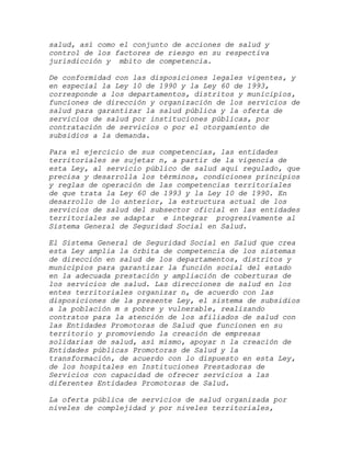 salud, así como el conjunto de acciones de salud y
control de los factores de riesgo en su respectiva
jurisdicción y mbito de competencia.

De conformidad con las disposiciones legales vigentes, y
en especial la Ley 10 de 1990 y la Ley 60 de 1993,
corresponde a los departamentos, distritos y municipios,
funciones de dirección y organización de los servicios de
salud para garantizar la salud pública y la oferta de
servicios de salud por instituciones públicas, por
contratación de servicios o por el otorgamiento de
subsidios a la demanda.

Para el ejercicio de sus competencias, las entidades
territoriales se sujetar n, a partir de la vigencia de
esta Ley, al servicio público de salud aquí regulado, que
precisa y desarrolla los términos, condiciones principios
y reglas de operación de las competencias territoriales
de que trata la Ley 60 de 1993 y la Ley 10 de 1990. En
desarrollo de lo anterior, la estructura actual de los
servicios de salud del subsector oficial en las entidades
territoriales se adaptar e integrar progresivamente al
Sistema General de Seguridad Social en Salud.

El Sistema General de Seguridad Social en Salud que crea
esta Ley amplia la órbita de competencia de los sistemas
de dirección en salud de los departamentos, distritos y
municipios para garantizar la función social del estado
en la adecuada prestación y ampliación de coberturas de
los servicios de salud. Las direcciones de salud en los
entes territoriales organizar n, de acuerdo con las
disposiciones de la presente Ley, el sistema de subsidios
a la población m s pobre y vulnerable, realizando
contratos para la atención de los afiliados de salud con
las Entidades Promotoras de Salud que funcionen en su
territorio y promoviendo la creación de empresas
solidarias de salud, así mismo, apoyar n la creación de
Entidades públicas Promotoras de Salud y la
transformación, de acuerdo con lo dispuesto en esta Ley,
de los hospitales en Instituciones Prestadoras de
Servicios con capacidad de ofrecer servicios a las
diferentes Entidades Promotoras de Salud.

La oferta pública de servicios de salud organizada por
niveles de complejidad y por niveles territoriales,
 