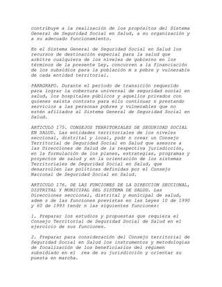 contribuye a la realización de los propósitos del Sistema
General de Seguridad Social en Salud, a su organización y
a su adecuado funcionamiento.

En el Sistema General de Seguridad Social en Salud los
recursos de destinación especial para la salud que
arbitre cualquiera de los niveles de gobierno en los
términos de la presente Ley, concurren a la financiación
de los subsidios para la población m s pobre y vulnerable
de cada entidad territorial.

PARAGRAFO. Durante el período de transición requerido
para lograr la cobertura universal de seguridad social en
salud, los hospitales públicos y aquellos privados con
quienes exista contrato para ello continuar n prestando
servicios a las personas pobres y vulnerables que no
estén afiliados al Sistema General de Seguridad Social en
Salud.

ARTICULO 175. CONSEJOS TERRITORIALES DE SEGURIDAD SOCIAL
EN SALUD. Las entidades territoriales de los niveles
seccional, distrital y local, podr n crear un Consejo
Territorial de Seguridad Social en Salud que asesore a
las Direcciones de Salud de la respectiva jurisdicción,
en la formulación de los planes, estrategias, programas y
proyectos de salud y en la orientación de los sistemas
Territoriales de Seguridad Social en Salud, que
desarrollen las políticas definidas por el Consejo
Nacional de Seguridad Social en Salud.

ARTICULO 176. DE LAS FUNCIONES DE LA DIRECCION SECCIONAL,
DISTRITAL Y MUNICIPAL DEL SISTEMA DE SALUD. Las
Direcciones seccional, distrital y municipal de salud,
adem s de las funciones previstas en las Leyes 10 de 1990
y 60 de 1993 tendr n las siguientes funciones:

1. Preparar los estudios y propuestas que requiera el
Consejo Territorial de Seguridad Social de Salud en el
ejercicio de sus funciones.

2. Preparar para consideración del Consejo territorial de
Seguridad Social en Salud los instrumentos y metodologías
de focalización de los beneficiarios del régimen
subsidiado en el rea de su jurisdicción y orientar su
puesta en marcha.
 