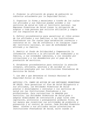 2. Promover la afiliación de grupos de población no
cubiertos actualmente por la Seguridad Social.

3. Organizar la forma y mecanismos a través de los cuales
los afiliados y sus familias puedan acceder a los
servicios de salud en todo el territorio nacional. Las
Empresas Promotoras de Salud tienen la obligación de
aceptar a toda persona que solicite afiliación y cumpla
con los requisitos de Ley.

4. Definir procedimientos para garantizar el libre acceso
de los afiliados y sus familias, a las Instituciones
Prestadoras con las cuales haya establecido convenios o
contratos en su rea de influencia o en cualquier lugar
del territorio nacional, en caso de enfermedad del
afiliado y su familia.

5. Remitir al Fondo de Solidaridad y Compensación la
información relativa a la afiliación del trabajador y su
familia, a las novedades laborales, a los recaudos por
cotizaciones y a los desembolsos por el pago de la
prestación de servicios.

6. Establecer procedimientos para controlar la atención
integral, eficiente, oportuna y de calidad en los
servicios prestados por las Instituciones Prestadoras de
Servicios de Salud.

7. Las dem s que determine el Consejo Nacional de
Seguridad Social en Salud.

ARTICULO 179. CAMPO DE ACCION DE LAS ENTIDADES PROMOTORAS
DE SALUD. Para garantizar el Plan de Salud Obligatorio a
sus afiliados, las Entidades Promotoras de Salud
prestar n directamente o contratar n los servicios de
salud con las Instituciones Prestadoras y los
profesionales. Para racionalizar la demanda por
servicios, las Entidades Promotoras de Salud podr n
adoptar modalidades de contratación y pago tales como
capitación, protocolos o presupuestos globales fijos, de
tal manera que incentiven las actividades de promoción y
prevención y el control de costos. Cada Entidad Promotora
deber ofrecer a sus afiliados varias alternativas de
Instituciones Prestadoras de Salud, salvo cuando la
 