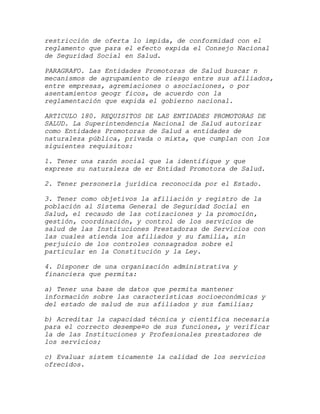 restricción de oferta lo impida, de conformidad con el
reglamento que para el efecto expida el Consejo Nacional
de Seguridad Social en Salud.

PARAGRAFO. Las Entidades Promotoras de Salud buscar n
mecanismos de agrupamiento de riesgo entre sus afiliados,
entre empresas, agremiaciones o asociaciones, o por
asentamientos geogr ficos, de acuerdo con la
reglamentación que expida el gobierno nacional.

ARTICULO 180. REQUISITOS DE LAS ENTIDADES PROMOTORAS DE
SALUD. La Superintendencia Nacional de Salud autorizar
como Entidades Promotoras de Salud a entidades de
naturaleza pública, privada o mixta, que cumplan con los
siguientes requisitos:

1. Tener una razón social que la identifique y que
exprese su naturaleza de er Entidad Promotora de Salud.

2. Tener personería jurídica reconocida por el Estado.

3. Tener como objetivos la afiliación y registro de la
población al Sistema General de Seguridad Social en
Salud, el recaudo de las cotizaciones y la promoción,
gestión, coordinación, y control de los servicios de
salud de las Instituciones Prestadoras de Servicios con
las cuales atienda los afiliados y su familia, sin
perjuicio de los controles consagrados sobre el
particular en la Constitución y la Ley.

4. Disponer de una organización administrativa y
financiera que permita:

a) Tener una base de datos que permita mantener
información sobre las características socioeconómicas y
del estado de salud de sus afiliados y sus familias;

b) Acreditar la capacidad técnica y científica necesaria
para el correcto desempe¤o de sus funciones, y verificar
la de las Instituciones y Profesionales prestadores de
los servicios;

c) Evaluar sistem ticamente la calidad de los servicios
ofrecidos.
 