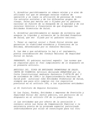 5. Acreditar periódicamente un número mínimo y m ximo de
afiliados tal que se obtengan escalas viables de
operación y se logre la afiliación de personas de todos
los estratos sociales y de los diferentes grupos de
riesgo. Tales par metros ser n fijados por el gobierno
nacional en función de la búsqueda de la equidad y de los
recursos técnicos y financieros de que dispongan las
Entidades Promotoras de Salud.

6. Acreditar periódicamente el margen de solvencia que
asegure la liquidez y solvencia de la Entidad Promotora
de Salud, que ser fijado por el gobierno nacional.

7. Tener un capital social o Fondo Social mínimo que
garantice la viabilidad económica y financiera de la
Entidad, determinados por el Gobierno Nacional.

8. Las dem s que establezca la Ley y el reglamento,
previa consideración del Consejo Nacional de Seguridad
Social en Salud.

PARAGRAFO. El gobierno nacional expedir las normas que
se requieran para el fiel cumplimiento de lo dispuesto en
el presente artículo.

ARTICULO 181. TIPOS DE ENTIDADES PROMOTORAS DE SALUD.
<NOTA DE VIGENCIA: Artículo declarado EXEQUIBLE por la
Corte Constitucional mediante Sentencia C-497A-94 del 3
de noviembre de 1994.> La Superintendencia Nacional de
Salud podr autorizar como Entidades Promotoras de Salud,
siempre que para ello cumplan con los requisitos
previstos en el artículo 180, a las siguientes entidades:

a) El Instituto de Seguros Sociales;

b) Las Cajas, Fondos, Entidades o empresas de Previsión y
Seguridad Social del sector público, sin perjuicio de lo
dispuesto en el artículo 236 de la presente Ley;

c) Las entidades que por efecto de la asociación o
convenio entre las Cajas de Compensación Familiar o la
existencia previa de un programa especial patrocinado
individualmente por ellas se constituyan para tal fin;
 