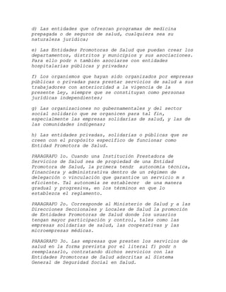 d) Las entidades que ofrezcan programas de medicina
prepagada o de seguros de salud, cualquiera sea su
naturaleza jurídica;

e) Las Entidades Promotoras de Salud que puedan crear los
departamentos, distritos y municipios y sus asociaciones.
Para ello podr n también asociarse con entidades
hospitalarias públicas y privadas;

f) Los organismos que hayan sido organizados por empresas
públicas o privadas para prestar servicios de salud a sus
trabajadores con anterioridad a la vigencia de la
presente Ley, siempre que se constituyan como personas
jurídicas independientes;

g) Las organizaciones no gubernamentales y del sector
social solidario que se organicen para tal fin,
especialmente las empresas solidarias de salud, y las de
las comunidades indígenas;

h) Las entidades privadas, solidarias o públicas que se
creen con el propósito específico de funcionar como
Entidad Promotora de Salud.

PARAGRAFO 1o. Cuando una Institución Prestadora de
Servicios de Salud sea de propiedad de una Entidad
Promotora de Salud, la primera tendr autonomía técnica,
financiera y administrativa dentro de un régimen de
delegación o vinculación que garantice un servicio m s
eficiente. Tal autonomía se establecer de una manera
gradual y progresiva, en los términos en que lo
establezca el reglamento.

PARAGRAFO 2o. Corresponde al Ministerio de Salud y a las
Direcciones Seccionales y Locales de Salud la promoción
de Entidades Promotoras de Salud donde los usuarios
tengan mayor participación y control, tales como las
empresas solidarias de salud, las cooperativas y las
microempresas médicas.

PARAGRAFO 3o. Las empresas que presten los servicios de
salud en la forma prevista por el literal f) podr n
reemplazarlo, contratando dichos servicios con las
Entidades Promotoras de Salud adscritas al Sistema
General de Seguridad Social en Salud.
 