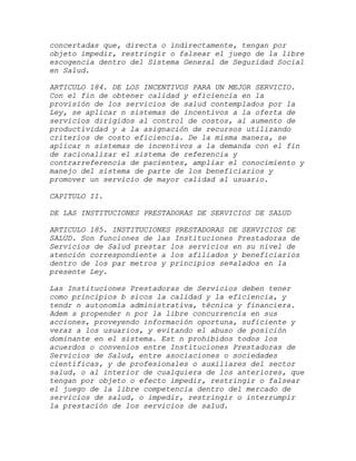 concertadas que, directa o indirectamente, tengan por
objeto impedir, restringir o falsear el juego de la libre
escogencia dentro del Sistema General de Seguridad Social
en Salud.

ARTICULO 184. DE LOS INCENTIVOS PARA UN MEJOR SERVICIO.
Con el fin de obtener calidad y eficiencia en la
provisión de los servicios de salud contemplados por la
Ley, se aplicar n sistemas de incentivos a la oferta de
servicios dirigidos al control de costos, al aumento de
productividad y a la asignación de recursos utilizando
criterios de costo eficiencia. De la misma manera, se
aplicar n sistemas de incentivos a la demanda con el fin
de racionalizar el sistema de referencia y
contrarreferencia de pacientes, ampliar el conocimiento y
manejo del sistema de parte de los beneficiarios y
promover un servicio de mayor calidad al usuario.

CAPITULO II.

DE LAS INSTITUCIONES PRESTADORAS DE SERVICIOS DE SALUD

ARTICULO 185. INSTITUCIONES PRESTADORAS DE SERVICIOS DE
SALUD. Son funciones de las Instituciones Prestadoras de
Servicios de Salud prestar los servicios en su nivel de
atención correspondiente a los afiliados y beneficiarios
dentro de los par metros y principios se¤alados en la
presente Ley.

Las Instituciones Prestadoras de Servicios deben tener
como principios b sicos la calidad y la eficiencia, y
tendr n autonomía administrativa, técnica y financiera.
Adem s propender n por la libre concurrencia en sus
acciones, proveyendo información oportuna, suficiente y
veraz a los usuarios, y evitando el abuso de posición
dominante en el sistema. Est n prohibidos todos los
acuerdos o convenios entre Instituciones Prestadoras de
Servicios de Salud, entre asociaciones o sociedades
científicas, y de profesionales o auxiliares del sector
salud, o al interior de cualquiera de los anteriores, que
tengan por objeto o efecto impedir, restringir o falsear
el juego de la libre competencia dentro del mercado de
servicios de salud, o impedir, restringir o interrumpir
la prestación de los servicios de salud.
 