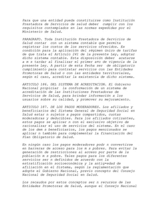 Para que una entidad pueda constituirse como Institución
Prestadora de Servicios de salud deber cumplir con los
requisitos contemplados en las normas expedidas por el
Ministerio de Salud.

PARAGRAFO. Toda Institución Prestadora de Servicios de
Salud contar con un sistema contable que permita
registrar los costos de los servicios ofrecidos. Es
condición para la aplicación del régimen único de tarifas
de que trata el Artículo 241 de la presente Ley, adoptar
dicho sistema contable. Esta disposición deber acatarse
a m s tardar al finalizar el primer a¤o de vigencia de la
presente Ley. A partir de esta fecha ser de obligatorio
cumplimiento para contratar servicios con las Entidades
Promotoras de Salud o con las entidades territoriales,
según el caso, acreditar la existencia de dicho sistema.

ARTICULO 186. DEL SISTEMA DE ACREDITACION. El Gobierno
Nacional propiciar la conformación de un sistema de
acreditación de las Instituciones Prestadoras de
Servicios de Salud, para brindar información a los
usuarios sobre su calidad, y promover su mejoramiento.

ARTICULO 187. DE LOS PAGOS MODERADORES. Los afiliados y
beneficiarios del Sistema General de Seguridad Social en
Salud estar n sujetos a pagos compartidos, cuotas
moderadoras y deducibles. Para los afiliados cotizantes,
estos pagos se aplicar n con el exclusivo objetivo de
racionalizar el uso de servicios del sistema. En el caso
de los dem s beneficiarios, los pagos mencionados se
aplicar n también para complementar la financiación del
Plan Obligatorio de Salud.

En ningún caso los pagos moderadores podr n convertirse
en barreras de acceso para los m s pobres. Para evitar la
generación de restricciones al acceso por parte de la
población m s pobre. Tales pagos para los diferentes
servicios ser n definidos de acuerdo con la
estratificación socioeconómica y la antig•edad de
afiliación en el Sistema, según la reglamentación que
adopte el Gobierno Nacional, previo concepto del Consejo
Nacional de Seguridad Social en Salud.

Los recaudos por estos conceptos ser n recursos de las
Entidades Promotoras de Salud, aunque el Consejo Nacional
 