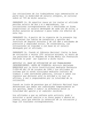 Las cotizaciones de los trabajadores cuya remuneración se
pacte bajo la modalidad de salario integral, se calcular
sobre el 70% de dicho salario.

PARAGRAFO 1o. En aquellos casos en los cuales el afiliado
perciba salario de dos o m s empleadores, las
cotizaciones correspondientes ser n efectuadas en forma
proporcional al salario devengado de cada uno de ellos, y
dichos salarios se acumular n para todos los efectos de
esta ley.

PARAGRAFO 2o. A partir de la vigencia de la presente ley
se eliminan las tablas de categorías y aportes del
Instituto de Seguros Sociales y de las dem s entidades de
previsión y seguridad social. En consecuencia, las
cotizaciones se liquidar n con base en el salario
devengado por el afiliado.

PARAGRAFO 3o. Cuando el Gobierno Nacional límite la base
de cotización a veinte (20) salarios mínimos, el monto de
las pensiones en el Régimen de Prima Media con Prestación
Definida no podr ser superior a dicho valor.

ARTICULO 19. BASE DE COTIZACION DE LOS TRABAJADORES
INDEPENDIENTES. <NOTA DE VIGENCIA: Artículo declarado
EXEQUIBLE por la Corte Constitucional mediante Sentencia
C-560-96 del 24 de octubre de 1996.> Los afiliados al
sistema que no estén vinculados mediante contrato de
trabajo o como servidores públicos, cotizar n sobre los
ingresos que declaren ante la entidad a la cual se
afilien, y ser n responsables por la totalidad de la
cotización.

Cuando se trate de personas que el Gobierno Nacional haya
determinado que deban ser subsidiadas temporalmente en
sus aportes, deber n cubrir la diferencia entre la
totalidad del aporte y el subsidio recibido.

Los afiliados a que se refiere este artículo, podr n
autorizar a quien realice a su favor pagos o abonos en
cuenta, para que efectúe la retención de la cotización y
haga los traslados correspondientes.
 