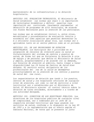 mantenimiento de la infraestructura y la dotación
hospitalaria.

ARTICULO 190. EVALUACION TECNOLOGICA. El Ministerio de
Salud establecer las normas que regir n la importación
de tecnologías biomédicas y definir aquellas cuya
importación ser controlada. Igualmente reglamentar el
desarrollo de programas de alta tecnología, de acuerdo
con Planes Nacionales para la atención de las patologías.

Las normas que se establezcan incluir n, entre otras,
metodologías y procedimientos de evaluación técnica y
económica así como aquellas que permitan determinar su
m s eficiente localización geogr fica. Las normas ser n
aplicables tanto en el sector público como en el privado.

ARTICULO 191. DE LAS PRIORIDADES DE DOTACION
HOSPITALARIA. Los municipios dar n prioridad en su
asignación de recursos de inversión para la salud al
fortalecimiento del sistema de centros y puestos de
salud, de forma tal que se fortalezca la dotación b sica
de equipo y de personal que defina el Ministerio de Salud
y amplíe, progresivamente y de acuerdo con la demanda,
sus horarios de atención al público, hasta llegar a tener
disponibilidad las 24 horas de Centros de Salud bien
dotados. El servicio social obligatorio de los
profesionales del rea de la salud se desempe¤ar
prioritariamente en la atención de los centros y puestos
de salud del rea rural.

Los requerimientos de dotación que tendr n los puestos,
centros de salud y los hospitales oficiales de cualquier
nivel de atención, así como la red de servicios a nivel
territorial ser n establecidos por el Ministerio de
Salud. El Ministerio ejercer el control técnico sobre la
dotación de tales entidades, directamente o a través de
una autoridad delegada.

ARTICULO 192. DIRECCION DE LOS HOSPITALES PUBLICOS. Los
directores de los hospitales públicos de cualquier nivel
de complejidad, ser n nombrados por el jefe de la
respectiva entidad territorial que haya asumido los
servicios de salud, conforme a lo dispuesto en la Ley 60
de 1993 y a la reglamentación que al efecto expida el
Gobierno Nacional, de terna que le presente la junta
 